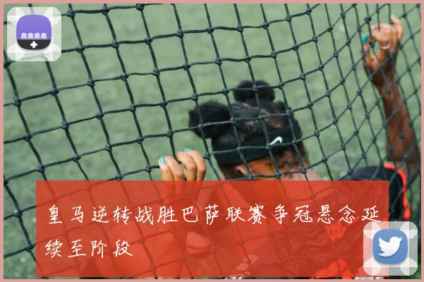 皇马逆转战胜巴萨联赛争冠悬念延续至阶段