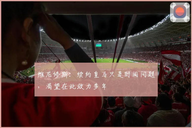 维尼修斯：续约皇马只是时间问题，渴望在此效力多年