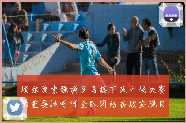 埃尔莫索强调罗马接下来六场决赛的重要性呼吁全队团结奋战实现目标