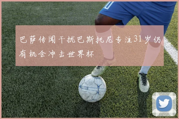 巴萨传闻干扰巴斯托尼专注31岁仍有机会冲击世界杯