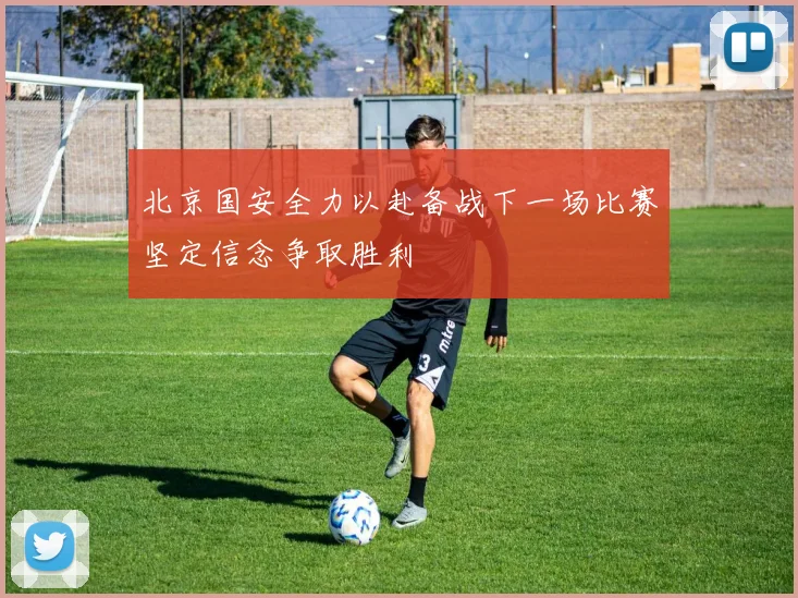 北京国安全力以赴备战下一场比赛坚定信念争取胜利