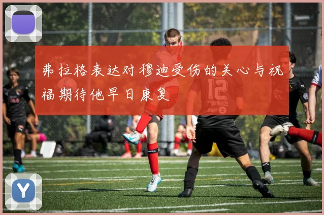 弗拉格表达对穆迪受伤的关心与祝福期待他早日康复