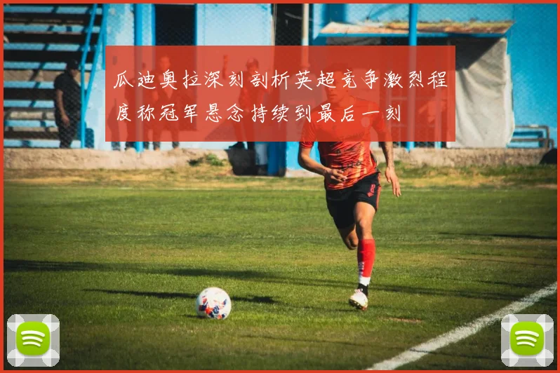瓜迪奥拉深刻剖析英超竞争激烈程度称冠军悬念持续到最后一刻