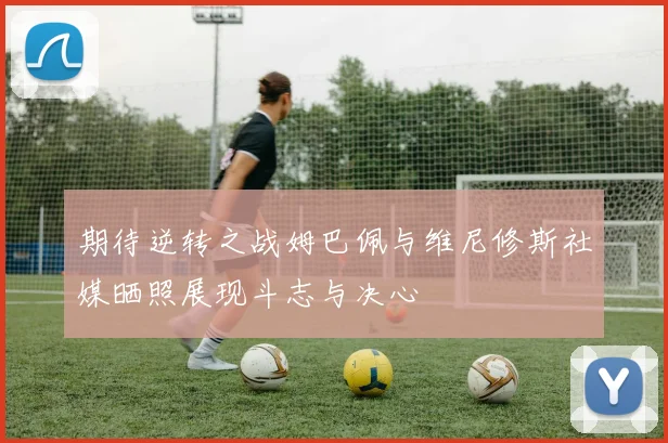 期待逆转之战姆巴佩与维尼修斯社媒晒照展现斗志与决心