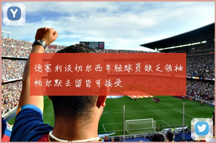 德塞利谈切尔西年轻球员缺乏领袖帕尔默去留皆可接受