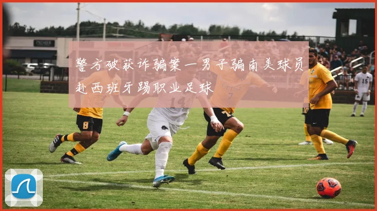 警方破获诈骗案一男子骗南美球员赴西班牙踢职业足球