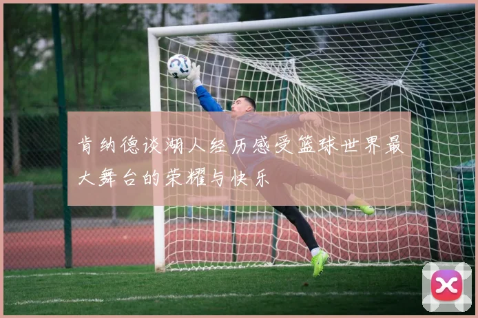 肯纳德谈湖人经历感受篮球世界最大舞台的荣耀与快乐