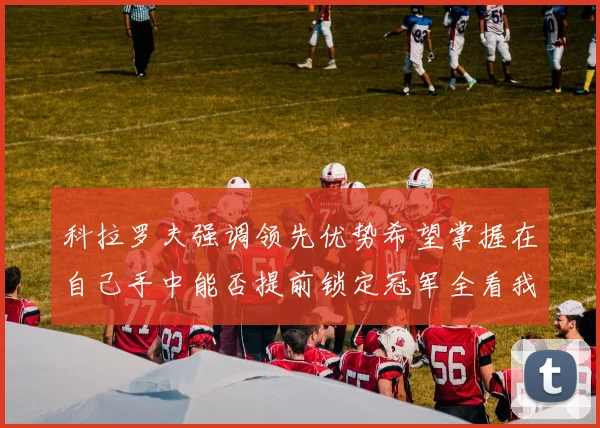 科拉罗夫强调领先优势希望掌握在自己手中能否提前锁定冠军全看我们表现