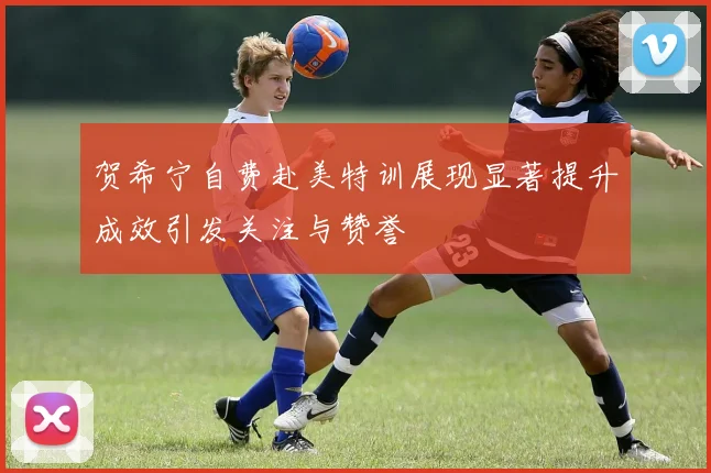 贺希宁自费赴美特训展现显著提升成效引发关注与赞誉