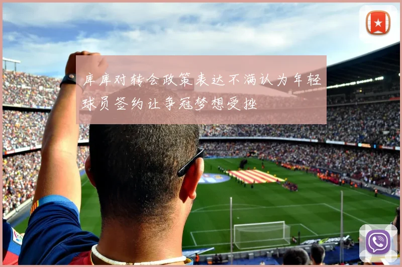库库对转会政策表达不满认为年轻球员签约让争冠梦想受挫