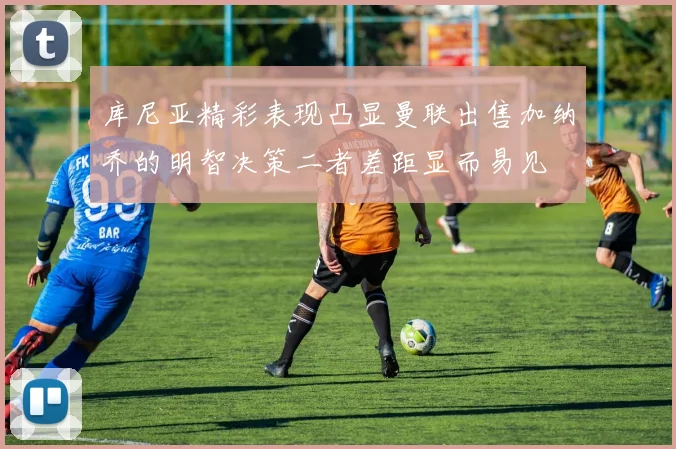 库尼亚精彩表现凸显曼联出售加纳乔的明智决策二者差距显而易见