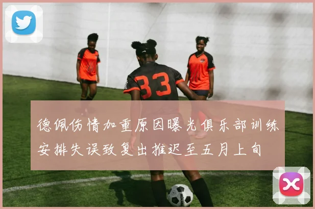 德佩伤情加重原因曝光俱乐部训练安排失误致复出推迟至五月上旬