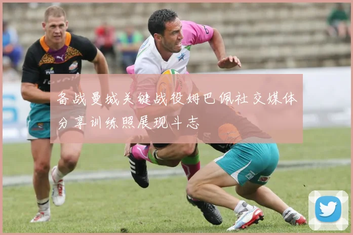 备战曼城关键战役姆巴佩社交媒体分享训练照展现斗志
