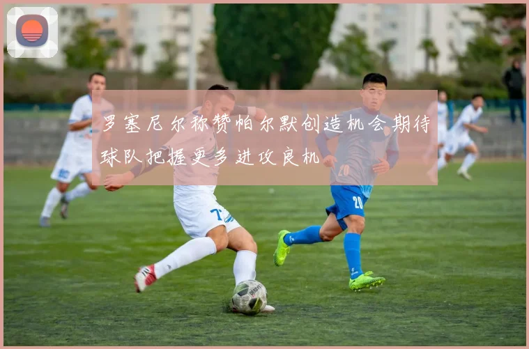 罗塞尼尔称赞帕尔默创造机会期待球队把握更多进攻良机
