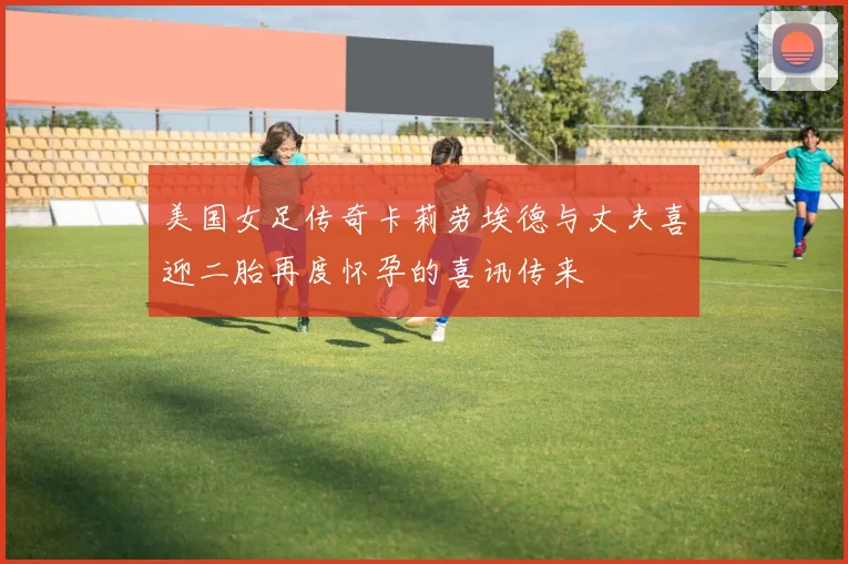美国女足传奇卡莉劳埃德与丈夫喜迎二胎再度怀孕的喜讯传来