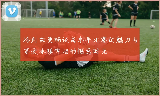 格列兹曼畅谈高水平比赛的魅力与享受冰镇啤酒的惬意时光