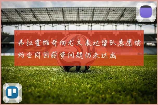 弗拉霍维奇向尤文表达留队意愿续约合同因薪资问题仍未达成