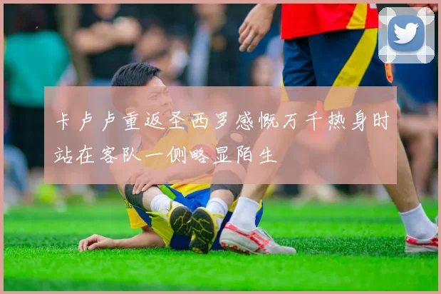 卡卢卢重返圣西罗感慨万千热身时站在客队一侧略显陌生