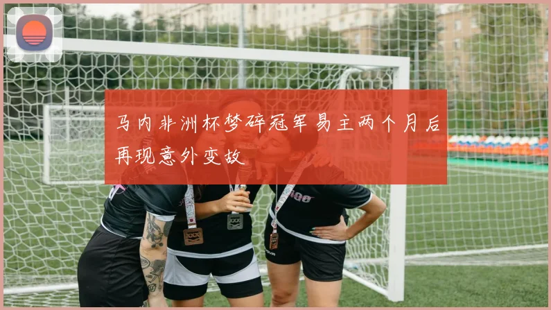 马内非洲杯梦碎冠军易主两个月后再现意外变故