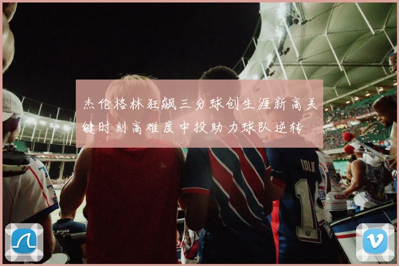 杰伦格林狂飙三分球创生涯新高关键时刻高难度中投助力球队逆转