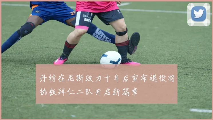 丹特在尼斯效力十年后宣布退役将执教拜仁二队开启新篇章