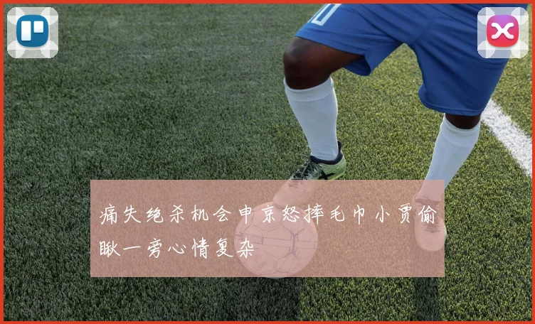 痛失绝杀机会申京怒摔毛巾小贾偷瞅一旁心情复杂