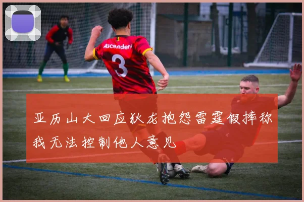 亚历山大回应狄龙抱怨雷霆假摔称我无法控制他人意见